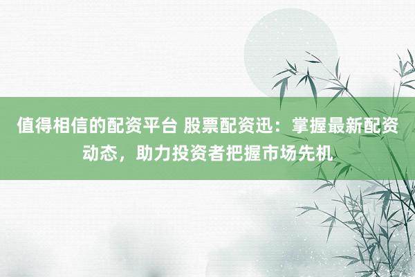 值得相信的配资平台 股票配资迅：掌握最新配资动态，助力投资者把握市场先机