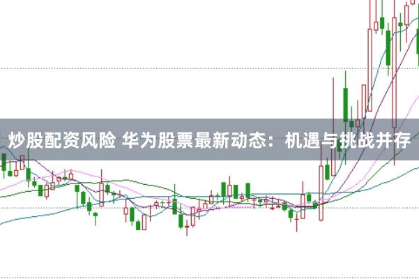 炒股配资风险 华为股票最新动态：机遇与挑战并存
