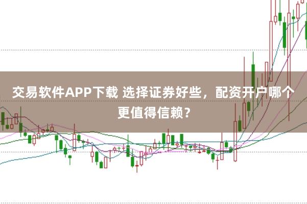 交易软件APP下载 选择证券好些，配资开户哪个更值得信赖？