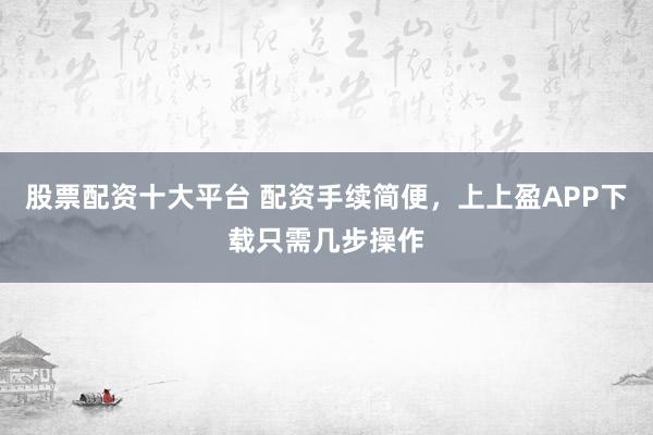 股票配资十大平台 配资手续简便，上上盈APP下载只需几步操作