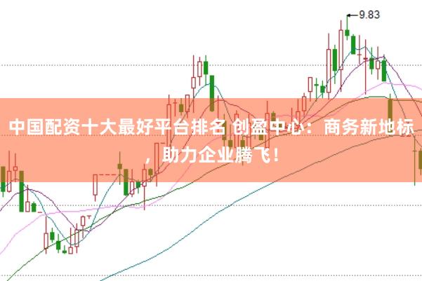 中国配资十大最好平台排名 创盈中心：商务新地标，助力企业腾飞！