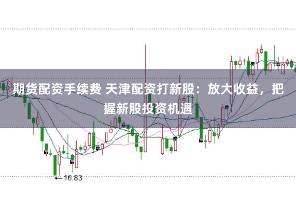 期货配资手续费 天津配资打新股：放大收益，把握新股投资机遇