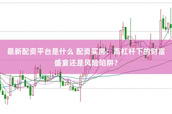 最新配资平台是什么 配资买房：高杠杆下的财富盛宴还是风险陷阱？